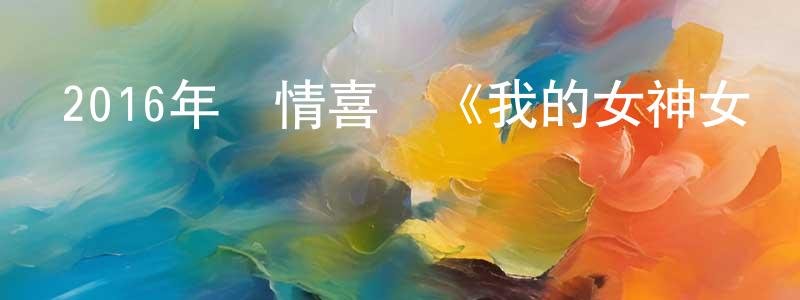 陳曉溪的動漫綜藝大全,2016年愛情喜劇《我的女神女漢子》HD國語中字迅雷下載_深夜電影